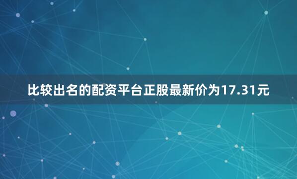 比较出名的配资平台正股最新价为17.31元