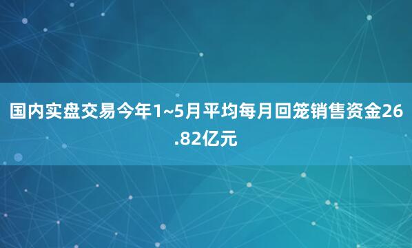 国内实盘交易今年1~5月平均每月回笼销售资金26.82亿元