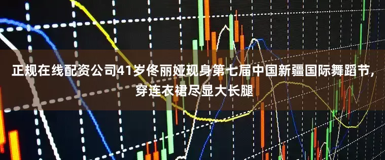 正规在线配资公司41岁佟丽娅现身第七届中国新疆国际舞蹈节, 穿连衣裙尽显大长腿