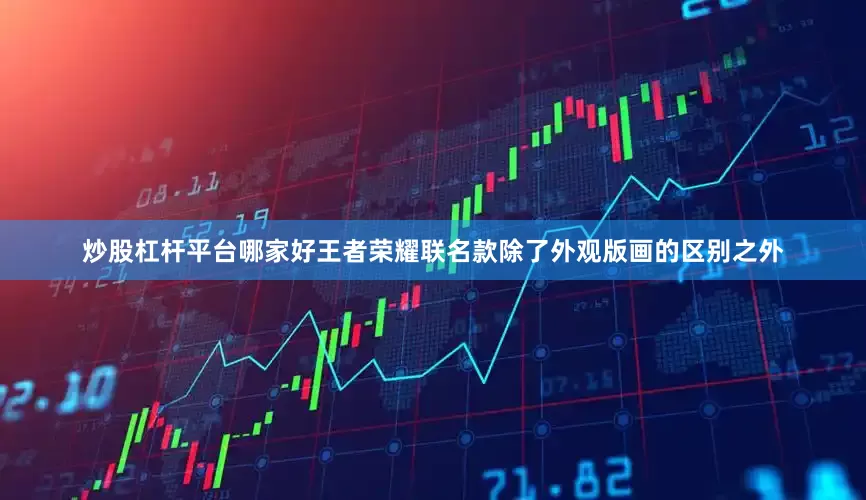 炒股杠杆平台哪家好王者荣耀联名款除了外观版画的区别之外