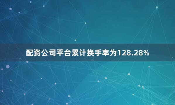 配资公司平台累计换手率为128.28%