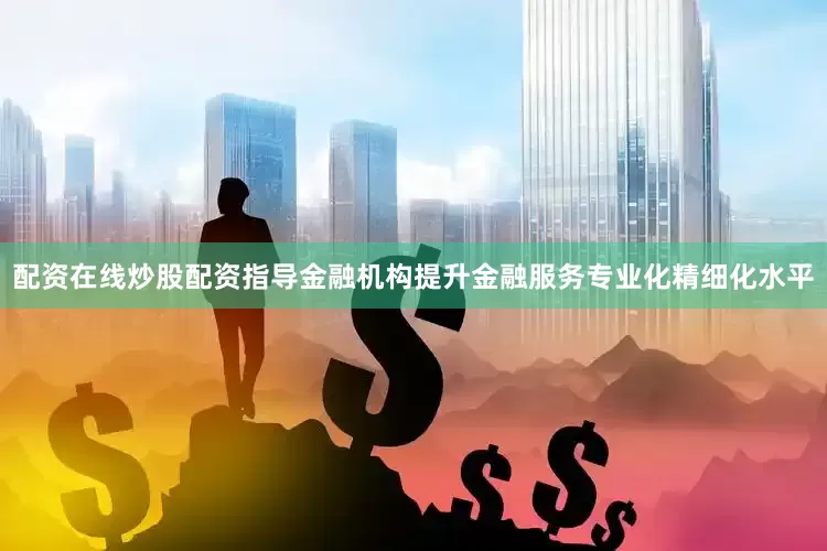 配资在线炒股配资指导金融机构提升金融服务专业化精细化水平