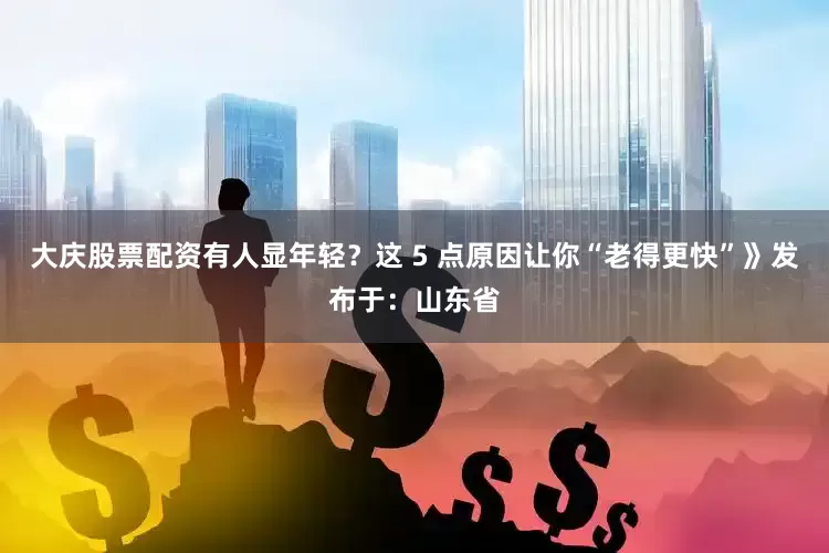 大庆股票配资有人显年轻？这 5 点原因让你“老得更快”》发布于：山东省