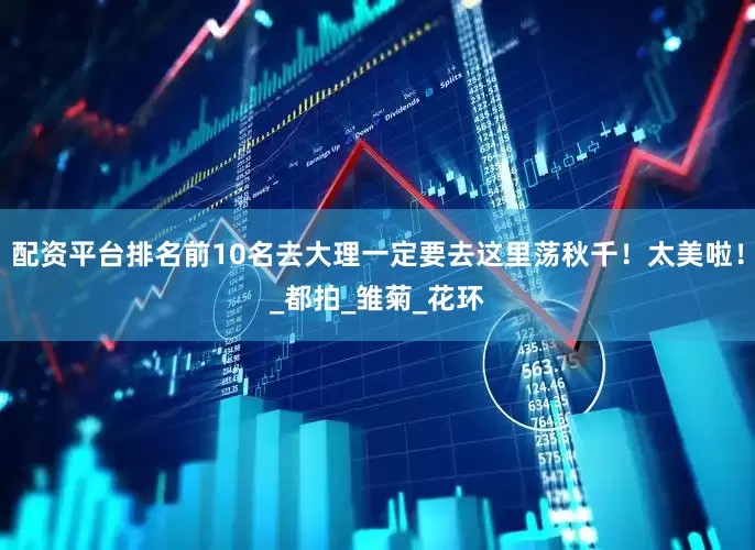 配资平台排名前10名去大理一定要去这里荡秋千！太美啦！_都拍_雏菊_花环