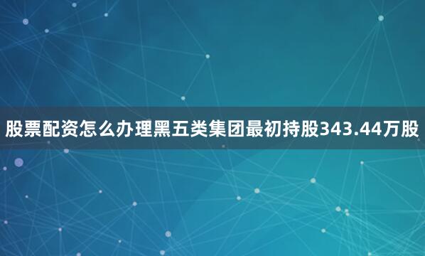 股票配资怎么办理黑五类集团最初持股343.44万股