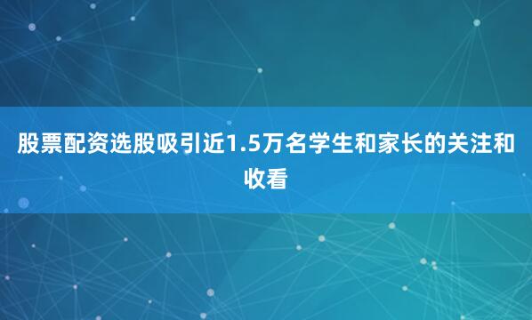 股票配资选股吸引近1.5万名学生和家长的关注和收看