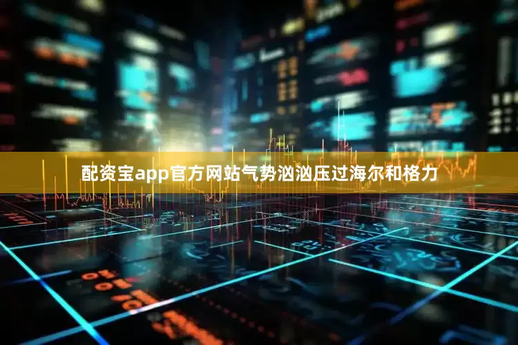 配资宝app官方网站气势汹汹压过海尔和格力