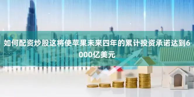 如何配资炒股这将使苹果未来四年的累计投资承诺达到6000亿美元
