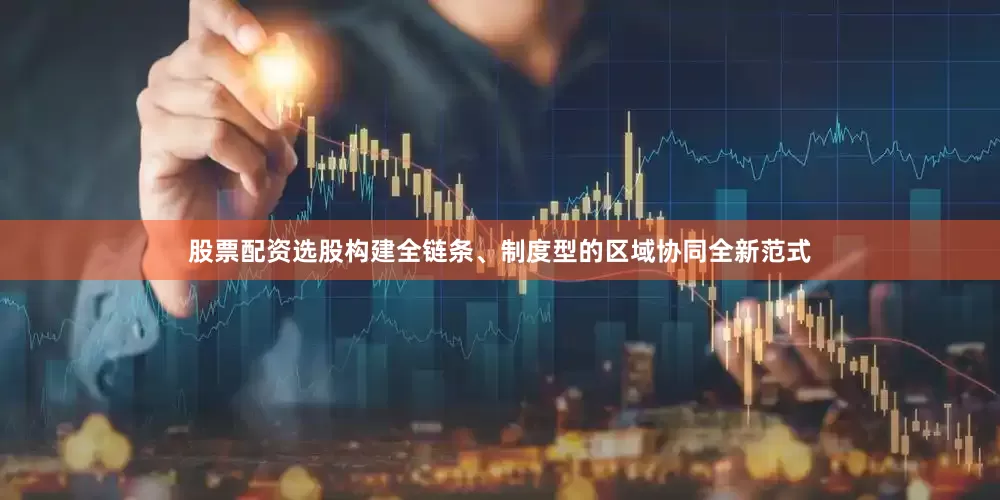 股票配资选股构建全链条、制度型的区域协同全新范式