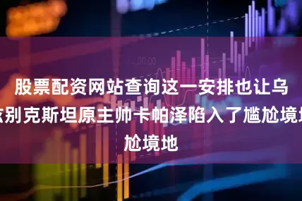 股票配资网站查询这一安排也让乌兹别克斯坦原主帅卡帕泽陷入了尴尬境地